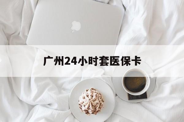 九江广州24小时套医保卡(广州哪里有套医保卡地方)