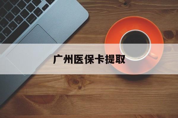九江广州医保卡提取(广州医保卡提取流程)